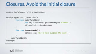 Closures. Avoid the initial closure
<button id="element">Click Me</button>
<script type="text/javascript">
function outerFunction() {
var obj = document.getElementById('element');
obj.onclick = doesNotLeak;
}
function doesNotLeak() {
console.log('Hi! I have avoided the leak');
}
outerFunction();
</script>
 