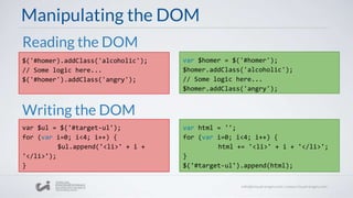Manipulating the DOM
$('#homer).addClass('alcoholic');
// Some logic here...
$('#homer').addClass('angry');
Writing the DOM
Reading the DOM
var $homer = $('#homer');
$homer.addClass('alcoholic');
// Some logic here...
$homer.addClass('angry');
var $ul = $('#target-ul');
for (var i=0; i<4; i++) {
$ul.append('<li>' + i +
'</li>');
}
var html = '';
for (var i=0; i<4; i++) {
html += '<li>' + i + '</li>';
}
$('#target-ul').append(html);
 