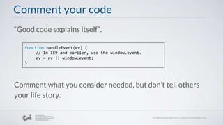 Comment your code
“Good code explains itself”.
function handleEvent(ev) {
// In IE9 and earlier, use the window.event.
ev = ev || window.event;
}
Comment what you consider needed, but don’t tell others
your life story.
 