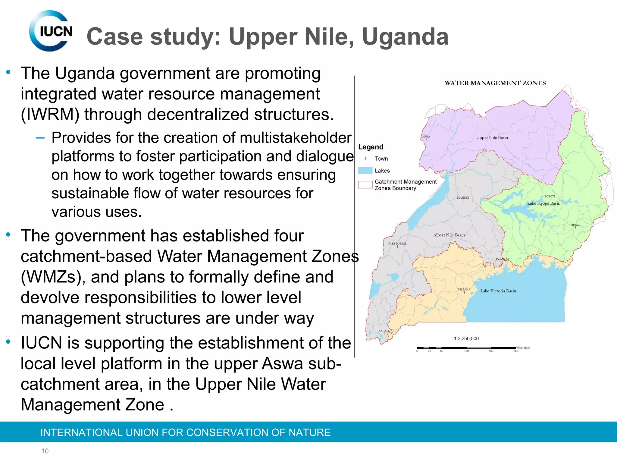 10
INTERNATIONAL UNION FOR CONSERVATION OF NATUREINTERNATIONAL UNION FOR CONSERVATION OF NATURE
Case study: Upper Nile, Uganda
• The Uganda government are promoting
integrated water resource management
(IWRM) through decentralized structures.
– Provides for the creation of multistakeholder
platforms to foster participation and dialogue
on how to work together towards ensuring
sustainable flow of water resources for
various uses.
• The government has established four
catchment-based Water Management Zones
(WMZs), and plans to formally define and
devolve responsibilities to lower level
management structures are under way
• IUCN is supporting the establishment of the
local level platform in the upper Aswa sub-
catchment area, in the Upper Nile Water
Management Zone .
•
 