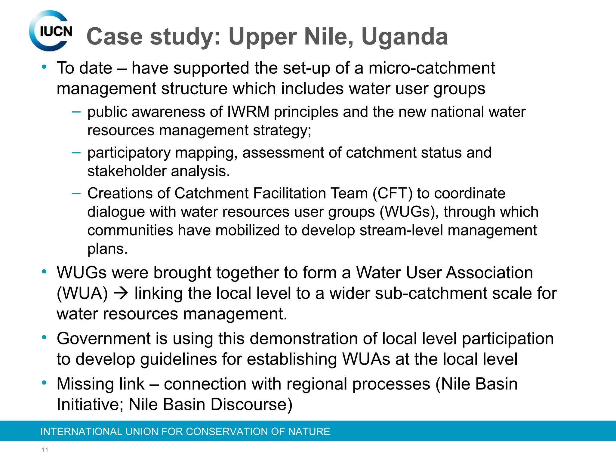 11
INTERNATIONAL UNION FOR CONSERVATION OF NATUREINTERNATIONAL UNION FOR CONSERVATION OF NATURE
• To date – have supported the set-up of a micro-catchment
management structure which includes water user groups
– public awareness of IWRM principles and the new national water
resources management strategy;
– participatory mapping, assessment of catchment status and
stakeholder analysis.
– Creations of Catchment Facilitation Team (CFT) to coordinate
dialogue with water resources user groups (WUGs), through which
communities have mobilized to develop stream-level management
plans.
• WUGs were brought together to form a Water User Association
(WUA)  linking the local level to a wider sub-catchment scale for
water resources management.
• Government is using this demonstration of local level participation
to develop guidelines for establishing WUAs at the local level
• Missing link – connection with regional processes (Nile Basin
Initiative; Nile Basin Discourse)
Case study: Upper Nile, Uganda
 