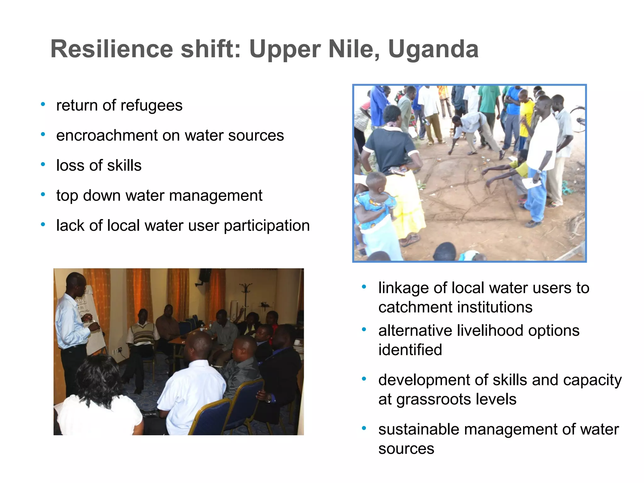 Resilience shift: Upper Nile, Uganda
• return of refugees
• encroachment on water sources
• loss of skills
• top down water management
• lack of local water user participation
• linkage of local water users to
catchment institutions
• alternative livelihood options
identified
• development of skills and capacity
at grassroots levels
• sustainable management of water
sources
 