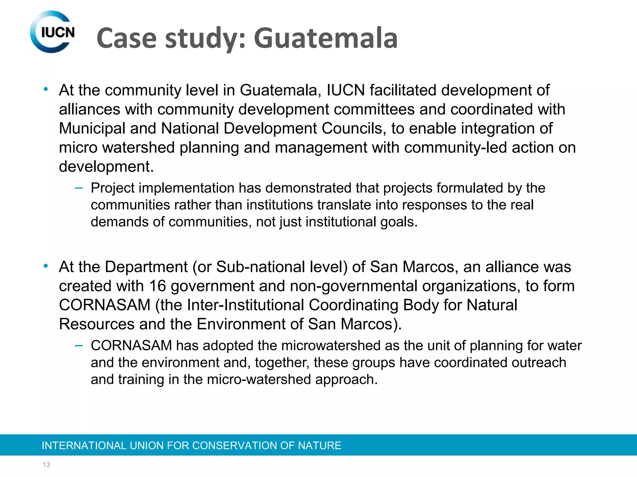 13
INTERNATIONAL UNION FOR CONSERVATION OF NATUREINTERNATIONAL UNION FOR CONSERVATION OF NATURE
Case study: Guatemala
• At the community level in Guatemala, IUCN facilitated development of
alliances with community development committees and coordinated with
Municipal and National Development Councils, to enable integration of
micro watershed planning and management with community-led action on
development.
– Project implementation has demonstrated that projects formulated by the
communities rather than institutions translate into responses to the real
demands of communities, not just institutional goals.
• At the Department (or Sub-national level) of San Marcos, an alliance was
created with 16 government and non-governmental organizations, to form
CORNASAM (the Inter-Institutional Coordinating Body for Natural
Resources and the Environment of San Marcos).
– CORNASAM has adopted the microwatershed as the unit of planning for water
and the environment and, together, these groups have coordinated outreach
and training in the micro-watershed approach.
 