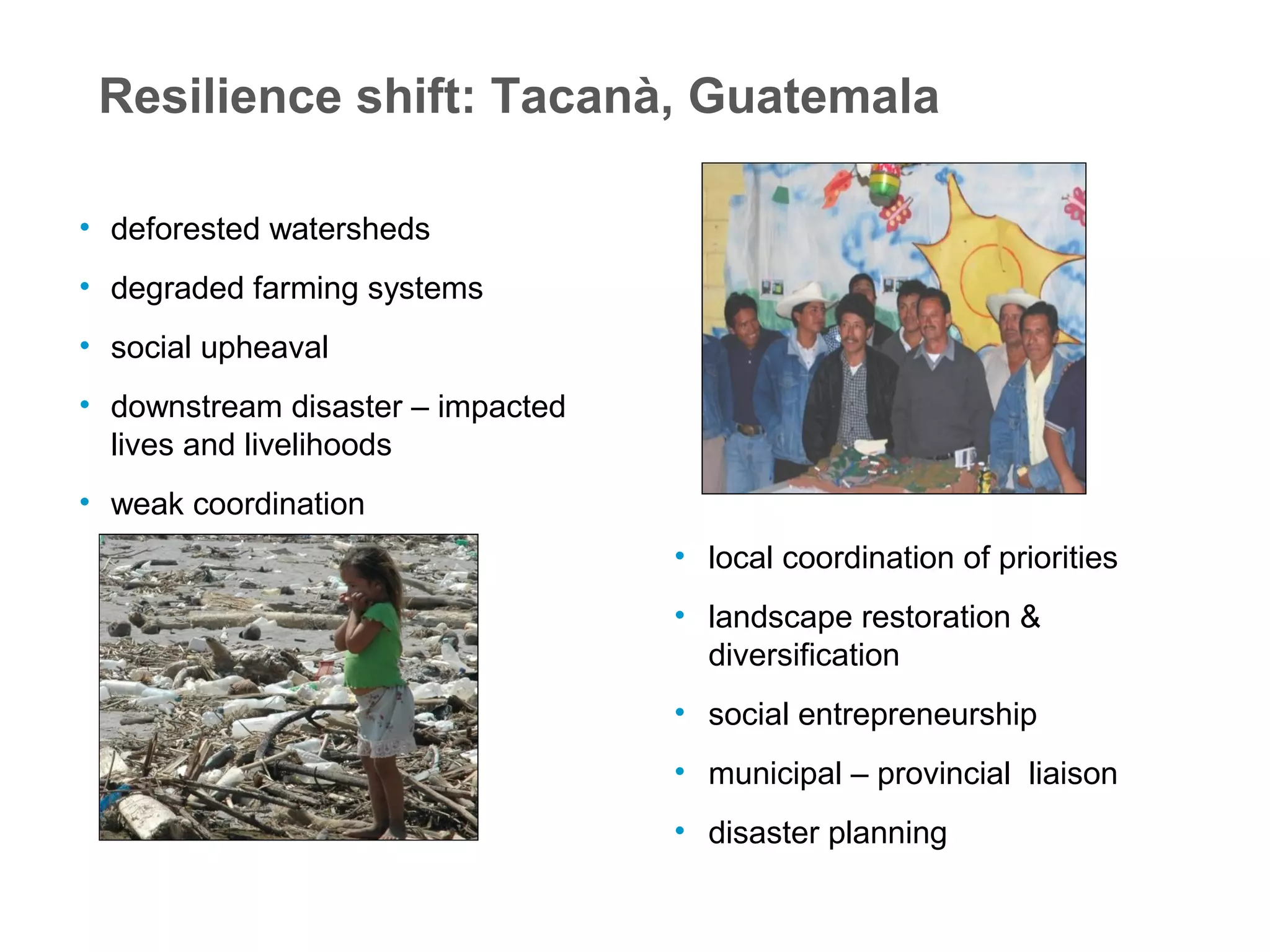 Resilience shift: Tacanà, Guatemala
• deforested watersheds
• degraded farming systems
• social upheaval
• downstream disaster – impacted
lives and livelihoods
• weak coordination
• local coordination of priorities
• landscape restoration &
diversification
• social entrepreneurship
• municipal – provincial liaison
• disaster planning
 