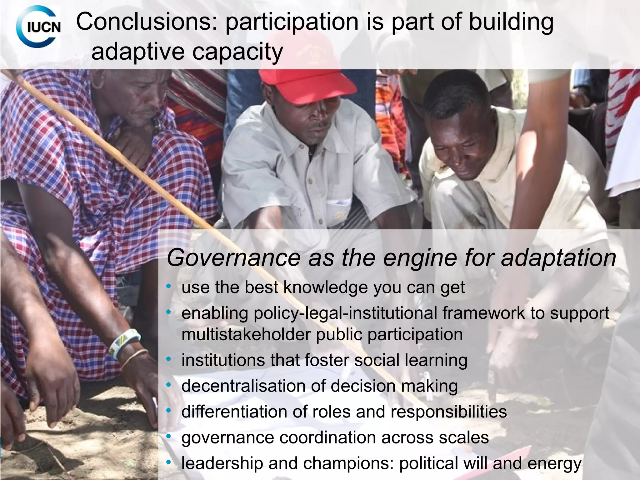 16
INTERNATIONAL UNION FOR CONSERVATION OF NATUREINTERNATIONAL UNION FOR CONSERVATION OF NATURE
Governance as the engine for adaptation
• use the best knowledge you can get
• enabling policy-legal-institutional framework to support
multistakeholder public participation
• institutions that foster social learning
• decentralisation of decision making
• differentiation of roles and responsibilities
• governance coordination across scales
• leadership and champions: political will and energy
Conclusions: participation is part of building
adaptive capacity
 