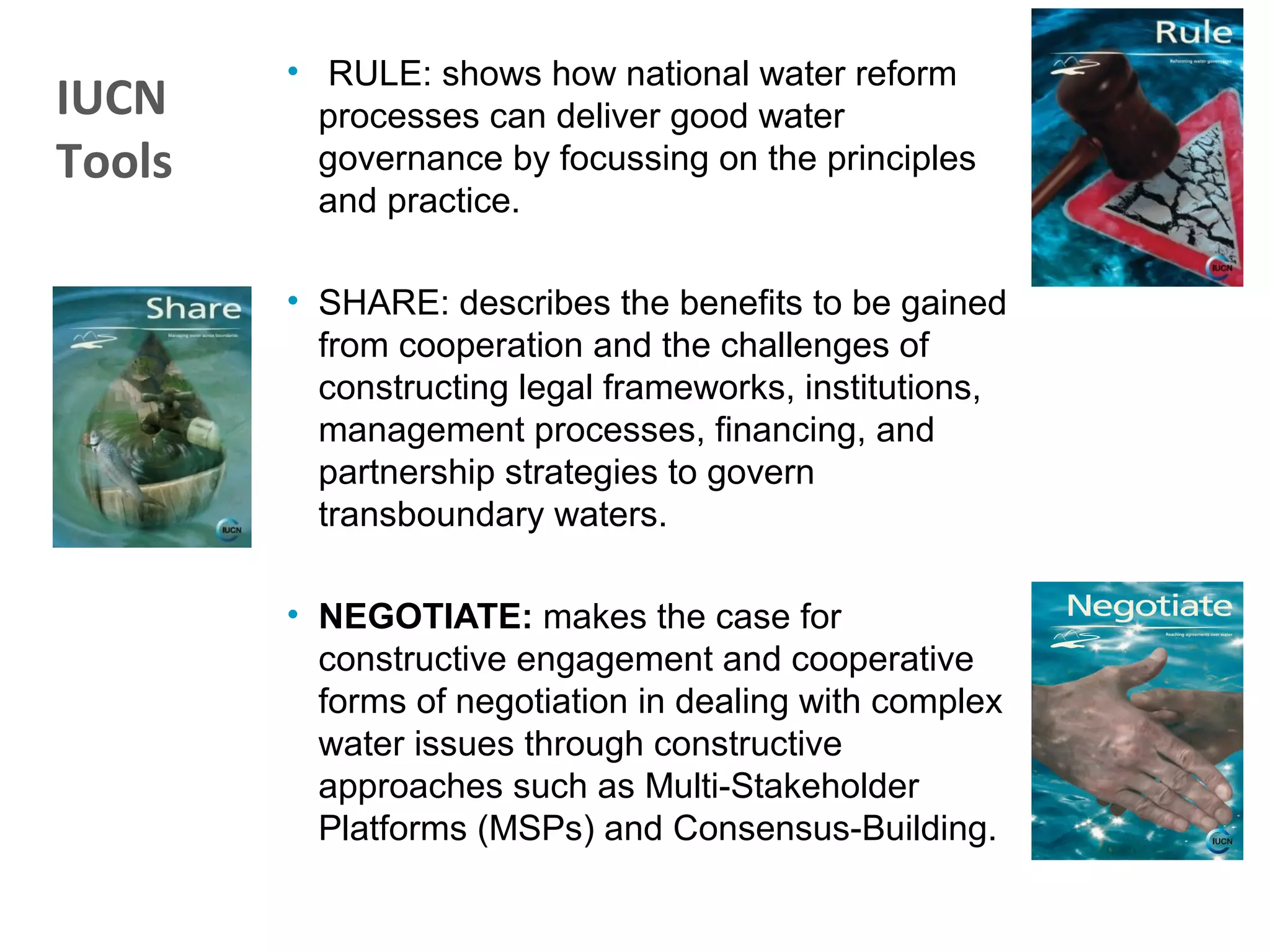 • RULE: shows how national water reform
processes can deliver good water
governance by focussing on the principles
and practice.
• SHARE: describes the benefits to be gained
from cooperation and the challenges of
constructing legal frameworks, institutions,
management processes, financing, and
partnership strategies to govern
transboundary waters.
• NEGOTIATE: makes the case for
constructive engagement and cooperative
forms of negotiation in dealing with complex
water issues through constructive
approaches such as Multi-Stakeholder
Platforms (MSPs) and Consensus-Building.
IUCN
Tools
 
