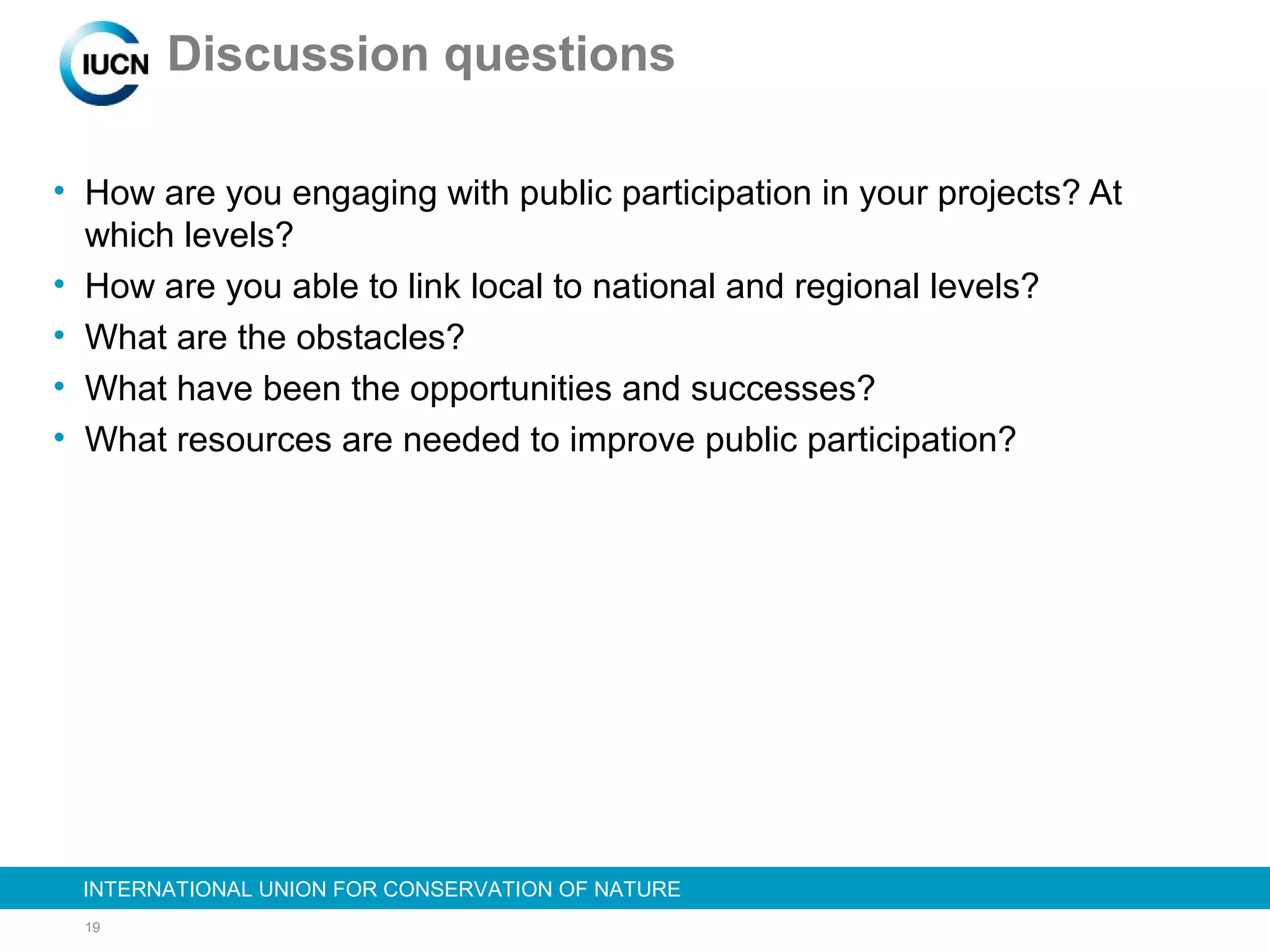 19
INTERNATIONAL UNION FOR CONSERVATION OF NATUREINTERNATIONAL UNION FOR CONSERVATION OF NATURE
Discussion questions
• How are you engaging with public participation in your projects? At
which levels?
• How are you able to link local to national and regional levels?
• What are the obstacles?
• What have been the opportunities and successes?
• What resources are needed to improve public participation?
 