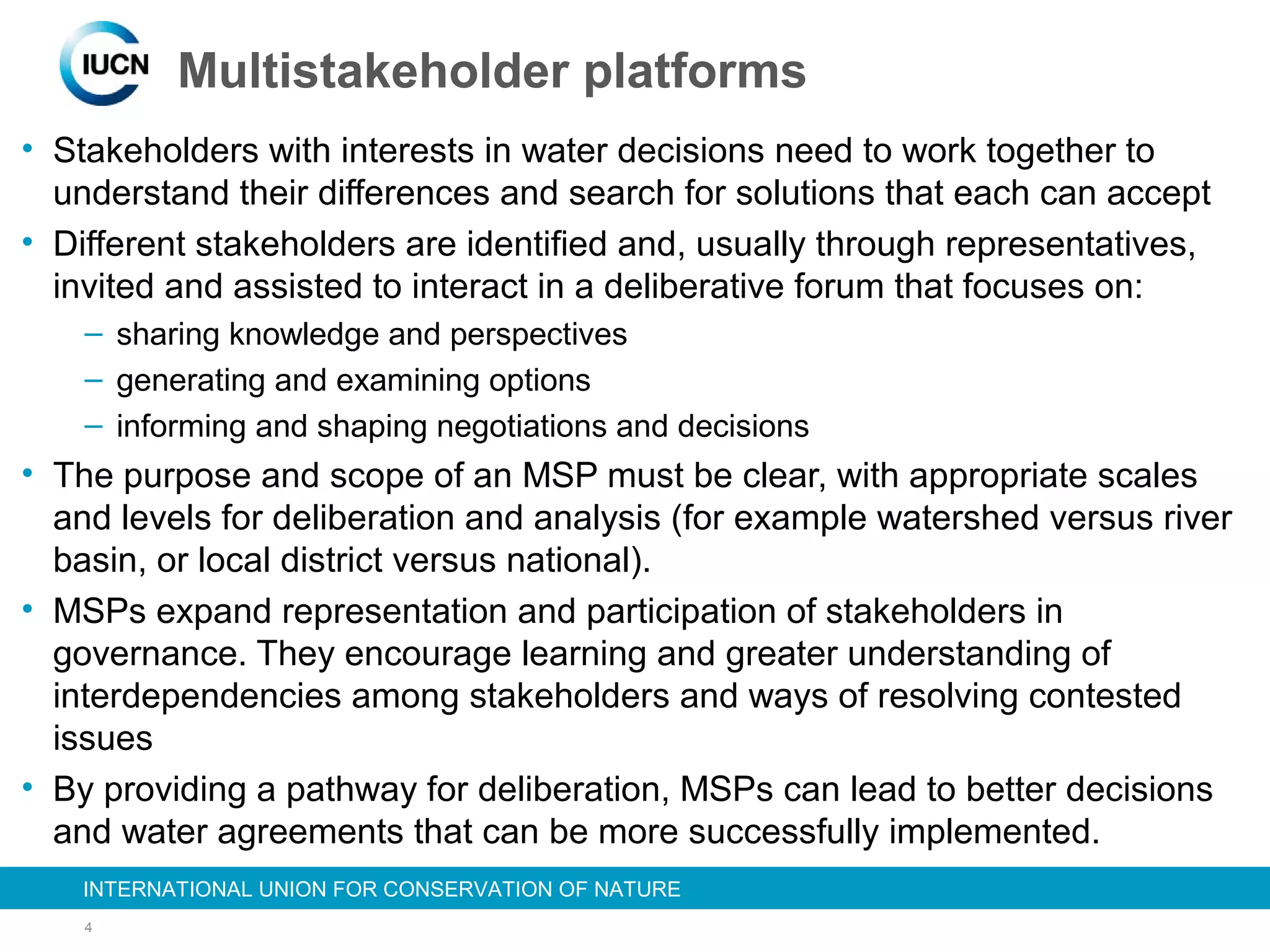 4
INTERNATIONAL UNION FOR CONSERVATION OF NATUREINTERNATIONAL UNION FOR CONSERVATION OF NATURE
Multistakeholder platforms
• Stakeholders with interests in water decisions need to work together to
understand their differences and search for solutions that each can accept
• Different stakeholders are identified and, usually through representatives,
invited and assisted to interact in a deliberative forum that focuses on:
– sharing knowledge and perspectives
– generating and examining options
– informing and shaping negotiations and decisions
• The purpose and scope of an MSP must be clear, with appropriate scales
and levels for deliberation and analysis (for example watershed versus river
basin, or local district versus national).
• MSPs expand representation and participation of stakeholders in
governance. They encourage learning and greater understanding of
interdependencies among stakeholders and ways of resolving contested
issues
• By providing a pathway for deliberation, MSPs can lead to better decisions
and water agreements that can be more successfully implemented.
 