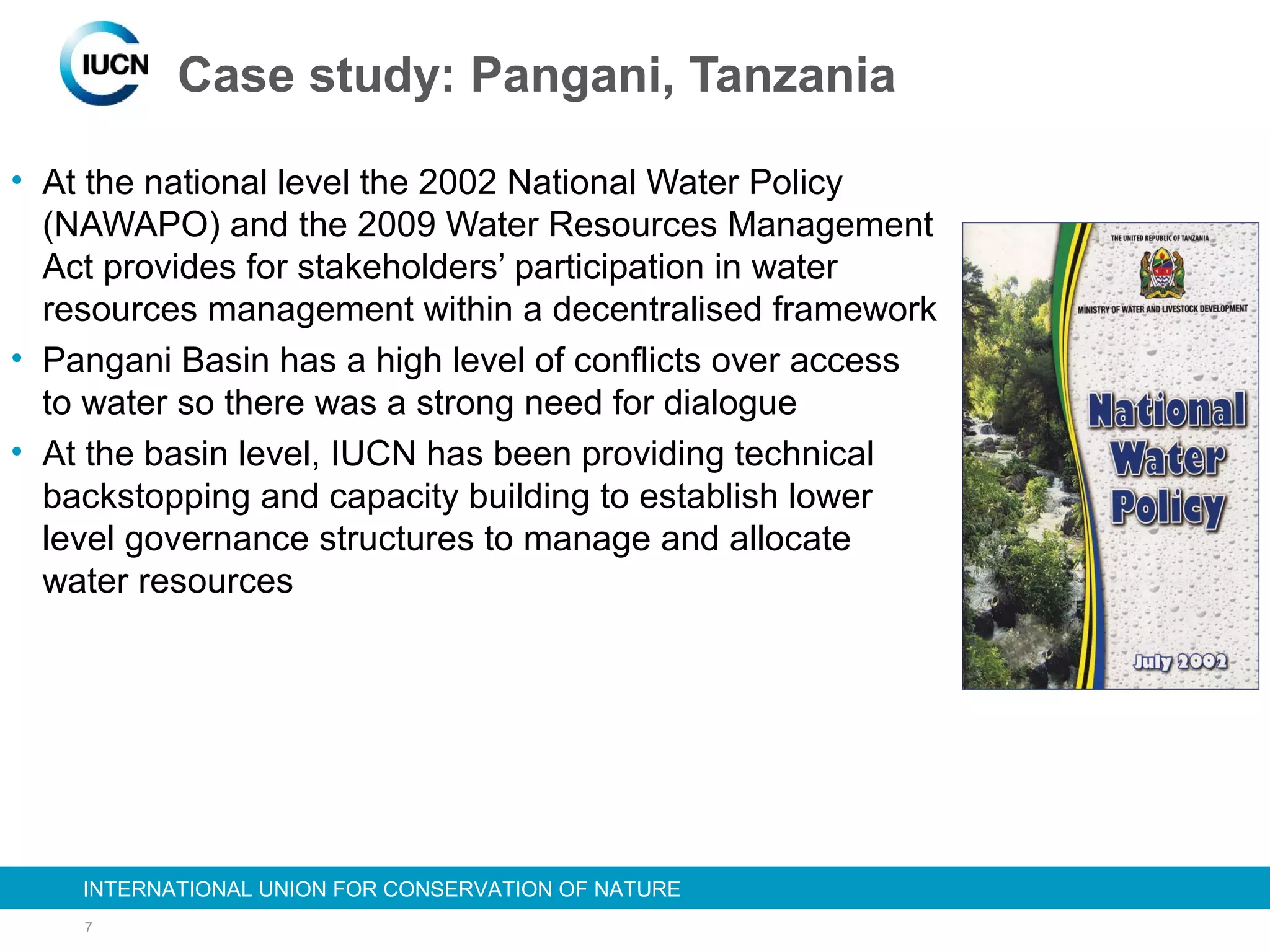7
INTERNATIONAL UNION FOR CONSERVATION OF NATUREINTERNATIONAL UNION FOR CONSERVATION OF NATURE
Case study: Pangani, Tanzania
• At the national level the 2002 National Water Policy
(NAWAPO) and the 2009 Water Resources Management
Act provides for stakeholders’ participation in water
resources management within a decentralised framework
• Pangani Basin has a high level of conflicts over access
to water so there was a strong need for dialogue
• At the basin level, IUCN has been providing technical
backstopping and capacity building to establish lower
level governance structures to manage and allocate
water resources
 