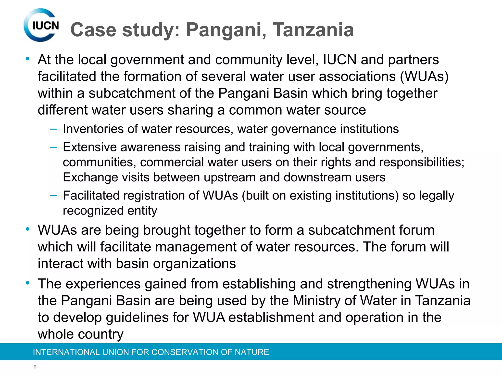 8
INTERNATIONAL UNION FOR CONSERVATION OF NATUREINTERNATIONAL UNION FOR CONSERVATION OF NATURE
• At the local government and community level, IUCN and partners
facilitated the formation of several water user associations (WUAs)
within a subcatchment of the Pangani Basin which bring together
different water users sharing a common water source
– Inventories of water resources, water governance institutions
– Extensive awareness raising and training with local governments,
communities, commercial water users on their rights and responsibilities;
Exchange visits between upstream and downstream users
– Facilitated registration of WUAs (built on existing institutions) so legally
recognized entity
• WUAs are being brought together to form a subcatchment forum
which will facilitate management of water resources. The forum will
interact with basin organizations
• The experiences gained from establishing and strengthening WUAs in
the Pangani Basin are being used by the Ministry of Water in Tanzania
to develop guidelines for WUA establishment and operation in the
whole country
Case study: Pangani, Tanzania
 
