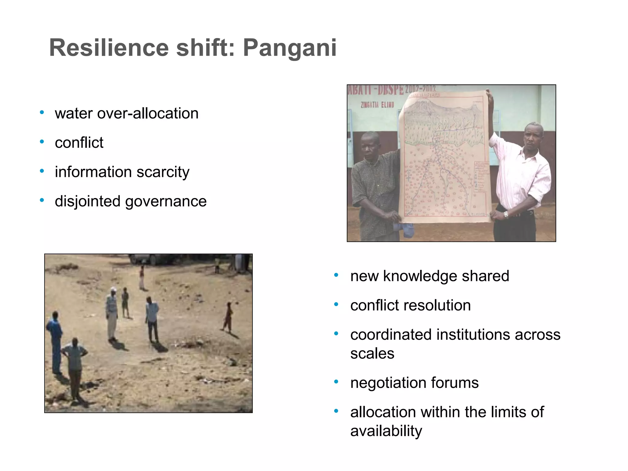 Resilience shift: Pangani
• water over-allocation
• conflict
• information scarcity
• disjointed governance
• new knowledge shared
• conflict resolution
• coordinated institutions across
scales
• negotiation forums
• allocation within the limits of
availability
 