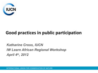 INTERNATIONAL UNION FOR CONSERVATION OF NATURE
Good practices in public participation
Katharine Cross, IUCN
IW Learn African Regional Workshop
April 4th
, 2012
 