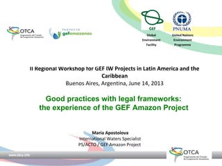 II Regional Workshop for GEF IW Projects in Latin America and the
Caribbean
Buenos Aires, Argentina, June 14, 2013
Good practices with legal frameworks:
the experience of the GEF Amazon Project
Maria Apostolova
International Waters Specialist
PS/ACTO / GEF Amazon Project
Global
Environment
Facility
United Nations
Environment
Programme
 
