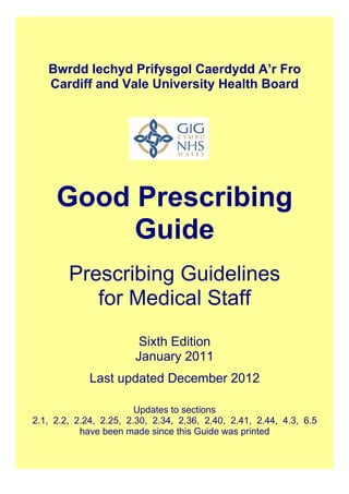 Bwrdd Iechyd Prifysgol Caerdydd A’r Fro
Cardiff and Vale University Health Board
Good Prescribing
Guide
Prescribing Guidelines
for Medical Staff
Sixth Edition
January 2011
Last updated December 2012
Updates to sections
2.1, 2.2, 2.24, 2.25, 2.30, 2.34, 2,36, 2.40, 2.41, 2.44, 4.3, 6.5
have been made since this Guide was printed
 