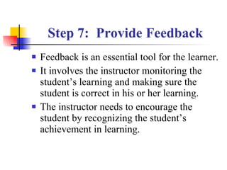 Step 7:  Provide Feedback Feedback is an essential tool for the learner. It involves the instructor monitoring the student’s learning and making sure the student is correct in his or her learning. The instructor needs to encourage the student by recognizing the student’s achievement in learning. 