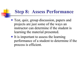 Step 8:  Assess Performance Test, quiz, group discussion, papers and projects are just some of the ways an instructor can determine if the student is learning the material presented. It is important to assess the learning performance of a student to determine if the process is efficient. 