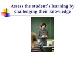 Assess the student’s learning by challenging their knowledge 