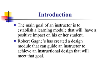 Introduction The main goal of an instructor is to establish a learning module that will  have a positive impact on his or her student. Robert Gagne’s has created a design module that can guide an instructor to achieve an instructional design that will meet that goal. 