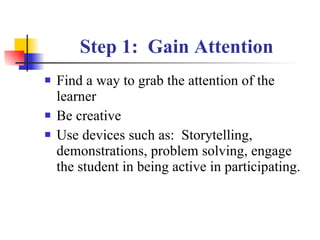 Step 1:  Gain Attention Find a way to grab the attention of the learner Be creative  Use devices such as:  Storytelling, demonstrations, problem solving, engage the student in being active in participating. 