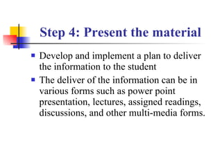 Step 4: Present the material   Develop and implement a plan to deliver the information to the student The deliver of the information can be in various forms such as power point presentation, lectures, assigned readings, discussions, and other multi-media forms. 