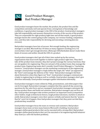  
Good	
  Product	
  Manager,	
  
Bad	
  Product	
  Manager	
  
Good	
  product	
  managers	
  know	
  the	
  market,	
  the	
  product,	
  the	
  product	
  line	
  and	
  the	
  
competition	
  extremely	
  well	
  and	
  operate	
  from	
  a	
  strong	
  basis	
  of	
  knowledge	
  and	
  
confidence.	
  A	
  good	
  product	
  manager	
  is	
  the	
  CEO	
  of	
  the	
  product.	
  Good	
  product	
  managers	
  
take	
  full	
  responsibility	
  and	
  measure	
  themselves	
  in	
  terms	
  of	
  the	
  success	
  of	
  the	
  product.	
  
They	
  are	
  responsible	
  for	
  right	
  product/right	
  time	
  and	
  all	
  that	
  entails.	
  A	
  good	
  product	
  
manager	
  knows	
  the	
  context	
  going	
  in	
  (the	
  company,	
  our	
  revenue	
  funding,	
  competition,	
  
etc.),	
  and	
  they	
  take	
  responsibility	
  for	
  devising	
  and	
  executing	
  a	
  winning	
  plan	
  (no	
  
excuses).	
  
	
  
Bad	
  product	
  managers	
  have	
  lots	
  of	
  excuses.	
  Not	
  enough	
  funding,	
  the	
  engineering	
  
manager	
  is	
  an	
  idiot,	
  Microsoft	
  has	
  10	
  times	
  as	
  many	
  engineers	
  working	
  on	
  it,	
  I'm	
  
overworked,	
  I	
  don't	
  get	
  enough	
  direction.	
  [Netscape	
  CEO]	
  Barksdale	
  doesn't	
  make	
  these	
  
kinds	
  of	
  excuses	
  and	
  neither	
  should	
  the	
  CEO	
  of	
  a	
  product.	
  
	
  
Good	
  product	
  managers	
  don't	
  get	
  all	
  of	
  their	
  time	
  sucked	
  up	
  by	
  the	
  various	
  
organizations	
  that	
  must	
  work	
  together	
  to	
  deliver	
  right	
  product	
  right	
  time.	
  They	
  don't	
  
take	
  all	
  the	
  product	
  team	
  minutes,	
  they	
  don't	
  project	
  manage	
  the	
  various	
  functions;	
  they	
  
are	
  not	
  gophers	
  for	
  engineering.	
  They	
  are	
  not	
  part	
  of	
  the	
  product	
  team;	
  they	
  manage	
  the	
  
product	
  team.	
  Engineering	
  teams	
  don't	
  consider	
  Good	
  Product	
  Managers	
  a	
  "marketing	
  
resource."	
  Good	
  product	
  managers	
  are	
  the	
  marketing	
  counterparts	
  of	
  the	
  engineering	
  
manager.	
  Good	
  product	
  managers	
  crisply	
  define	
  the	
  target,	
  the	
  “what”	
  (as	
  opposed	
  to	
  
the	
  “how”)	
  and	
  manage	
  the	
  delivery	
  of	
  the	
  “what.”	
  Bad	
  product	
  managers	
  feel	
  best	
  
about	
  themselves	
  when	
  they	
  figure	
  out	
  “how”.	
  Good	
  product	
  managers	
  communicate	
  
crisply	
  to	
  engineering	
  in	
  writing	
  as	
  well	
  as	
  verbally.	
  Good	
  product	
  managers	
  don't	
  give	
  
direction	
  informally.	
  Good	
  product	
  managers	
  gather	
  information	
  informally.	
  
	
  
Good	
  product	
  managers	
  create	
  collateral,	
  FAQs,	
  presentations,	
  and	
  white	
  papers	
  that	
  
can	
  be	
  leveraged.	
  Bad	
  product	
  managers	
  complain	
  that	
  they	
  spend	
  all	
  day	
  answering	
  
questions	
  for	
  the	
  sales	
  force	
  and	
  are	
  swamped.	
  Good	
  product	
  managers	
  anticipate	
  the	
  
serious	
  product	
  flaws	
  and	
  build	
  real	
  solutions.	
  Bad	
  product	
  managers	
  put	
  out	
  fires	
  all	
  
day.	
  Good	
  product	
  managers	
  take	
  written	
  positions	
  on	
  important	
  issues	
  (competitive	
  
silver	
  bullets,	
  tough	
  architectural	
  choices,	
  tough	
  product	
  decisions,	
  markets	
  to	
  attack	
  or	
  
yield).	
  Bad	
  product	
  managers	
  voice	
  their	
  opinion	
  verbally	
  and	
  lament	
  that	
  the	
  “powers	
  
that	
  be”	
  won't	
  let	
  it	
  happen.	
  Once	
  bad	
  product	
  managers	
  fail,	
  they	
  point	
  out	
  that	
  they	
  
predicted	
  they	
  would	
  fail.	
  
	
  
Good	
  product	
  managers	
  focus	
  the	
  team	
  on	
  revenue	
  and	
  customers.	
  Bad	
  product	
  
managers	
  focus	
  team	
  on	
  how	
  many	
  features	
  Microsoft	
  is	
  building.	
  Good	
  product	
  
managers	
  define	
  good	
  products	
  that	
  can	
  be	
  executed	
  with	
  a	
  strong	
  effort.	
  Bad	
  product	
  
managers	
  define	
  good	
  products	
  that	
  can't	
  be	
  executed	
  or	
  let	
  engineering	
  build	
  whatever	
  
they	
  want	
  (i.e.	
  solve	
  the	
  hardest	
  problem).	
  
 
