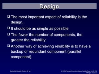 Besterfield: Quality Control, 8th
ed.. © 2009 Pearson Education, Upper Saddle River, NJ 07458.
All rights reserved
 The most important aspect of reliability is the
design.
 It should be as simple as possible.
 The fewer the number of components, the
greater the reliability.
 Another way of achieving reliability is to have a
backup or redundant component (parallel
component).
DesignDesign
 
