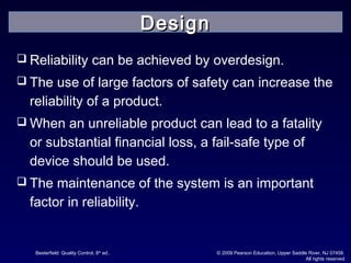 Besterfield: Quality Control, 8th
ed.. © 2009 Pearson Education, Upper Saddle River, NJ 07458.
All rights reserved
 Reliability can be achieved by overdesign.
 The use of large factors of safety can increase the
reliability of a product.
 When an unreliable product can lead to a fatality
or substantial financial loss, a fail-safe type of
device should be used.
 The maintenance of the system is an important
factor in reliability.
DesignDesign
 