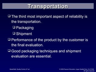 Besterfield: Quality Control, 8th
ed.. © 2009 Pearson Education, Upper Saddle River, NJ 07458.
All rights reserved
 The third most important aspect of reliability is
the transportation.
 Packaging
 Shipment
 Performance of the product by the customer is
the final evaluation.
 Good packaging techniques and shipment
evaluation are essential.
TransportationTransportation
 