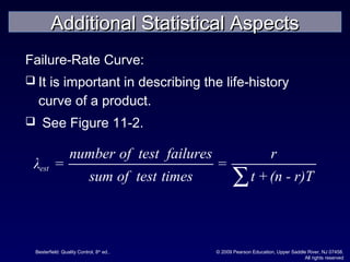 Besterfield: Quality Control, 8th
ed.. © 2009 Pearson Education, Upper Saddle River, NJ 07458.
All rights reserved
Failure-Rate Curve:
 It is important in describing the life-history
curve of a product.
 See Figure 11-2.
est
number of test failures r
λ = =
sum of test times t +(n - r)T∑
Additional Statistical AspectsAdditional Statistical Aspects
 