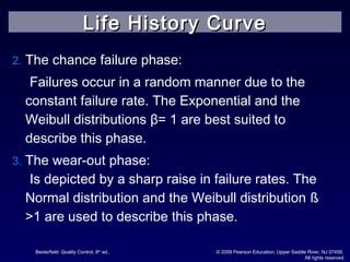 Besterfield: Quality Control, 8th
ed.. © 2009 Pearson Education, Upper Saddle River, NJ 07458.
All rights reserved
2. The chance failure phase:
Failures occur in a random manner due to the
constant failure rate. The Exponential and the
Weibull distributions β= 1 are best suited to
describe this phase.
3. The wear-out phase:
Is depicted by a sharp raise in failure rates. The
Normal distribution and the Weibull distribution ß
>1 are used to describe this phase.
Life History CurveLife History Curve
 