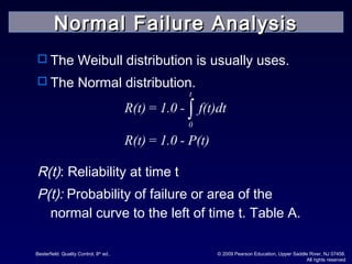 Besterfield: Quality Control, 8th
ed.. © 2009 Pearson Education, Upper Saddle River, NJ 07458.
All rights reserved
 The Weibull distribution is usually uses.
 The Normal distribution.
R(t): Reliability at time t
P(t): Probability of failure or area of the
normal curve to the left of time t. Table A.
t
0
R(t)= 1.0 - f(t)dt
R(t)= 1.0 - P(t)
∫
Normal Failure AnalysisNormal Failure Analysis
 