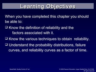 Besterfield: Quality Control, 8th
ed.. © 2009 Pearson Education, Upper Saddle River, NJ 07458.
All rights reserved
When you have completed this chapter you should
be able to:
 Know the definition of reliability and the
factors associated with it.
 Know the various techniques to obtain reliability.
 Understand the probability distributions, failure
curves, and reliability curves as a factor of time.
Learning ObjectivesLearning Objectives
 