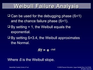 Besterfield: Quality Control, 8th
ed.. © 2009 Pearson Education, Upper Saddle River, NJ 07458.
All rights reserved
 Can be used for the debugging phase (ß<1)
and the chance failure phase (ß=1).
 By setting = 1, the Weibull equals the
exponential.
 By setting ß=3.4, the Weibull approximates
the Normal.
RtRt == ee –(t/–(t/өө)ß)ß
Where ß is the Weibull slope.
Weibull Failure AnalysisWeibull Failure Analysis
 