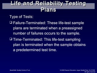 Besterfield: Quality Control, 8th
ed.. © 2009 Pearson Education, Upper Saddle River, NJ 07458.
All rights reserved
Type of Tests:
 Failure-Terminated: These life-test sample
plans are terminated when a preassigned
number of failures occurs to the sample.
 Time-Terminated: This life-test sampling
plan is terminated when the sample obtains
a predetermined test time.
Life and Reliability TestingLife and Reliability Testing
PlansPlans
 