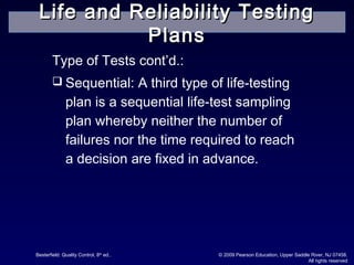 Besterfield: Quality Control, 8th
ed.. © 2009 Pearson Education, Upper Saddle River, NJ 07458.
All rights reserved
Type of Tests cont’d.:
 Sequential: A third type of life-testing
plan is a sequential life-test sampling
plan whereby neither the number of
failures nor the time required to reach
a decision are fixed in advance.
Life and Reliability TestingLife and Reliability Testing
PlansPlans
 