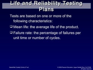 Besterfield: Quality Control, 8th
ed.. © 2009 Pearson Education, Upper Saddle River, NJ 07458.
All rights reserved
Tests are based on one or more of the
following characteristics:
 Mean life: the average life of the product.
 Failure rate: the percentage of failures per
unit time or number of cycles.
Life and Reliability TestingLife and Reliability Testing
PlansPlans
 