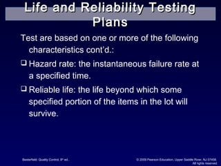 Besterfield: Quality Control, 8th
ed.. © 2009 Pearson Education, Upper Saddle River, NJ 07458.
All rights reserved
Test are based on one or more of the following
characteristics cont’d.:
 Hazard rate: the instantaneous failure rate at
a specified time.
 Reliable life: the life beyond which some
specified portion of the items in the lot will
survive.
Life and Reliability TestingLife and Reliability Testing
PlansPlans
 