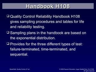 Besterfield: Quality Control, 8th
ed.. © 2009 Pearson Education, Upper Saddle River, NJ 07458.
All rights reserved
 Quality Control Reliability Handbook H108
gives sampling procedures and tables for life
and reliability testing.
 Sampling plans in the handbook are based on
the exponential distribution.
 Provides for the three different types of test:
failure-terminated, time-terminated, and
sequential.
Handbook H108Handbook H108
 