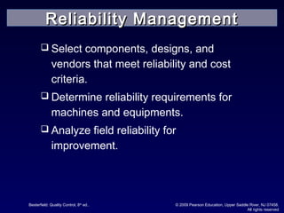 Besterfield: Quality Control, 8th
ed.. © 2009 Pearson Education, Upper Saddle River, NJ 07458.
All rights reserved
 Select components, designs, and
vendors that meet reliability and cost
criteria.
 Determine reliability requirements for
machines and equipments.
 Analyze field reliability for
improvement.
Reliability ManagementReliability Management
 