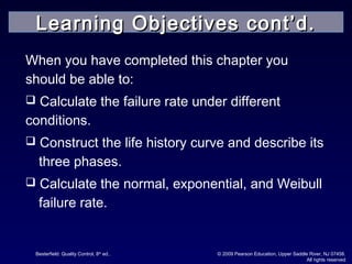 Besterfield: Quality Control, 8th
ed.. © 2009 Pearson Education, Upper Saddle River, NJ 07458.
All rights reserved
When you have completed this chapter you
should be able to:
 Calculate the failure rate under different
conditions.
 Construct the life history curve and describe its
three phases.
 Calculate the normal, exponential, and Weibull
failure rate.
Learning Objectives cont’d.Learning Objectives cont’d.
 