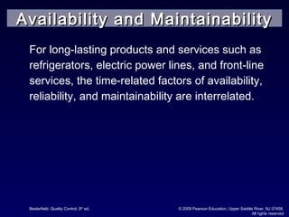 Besterfield: Quality Control, 8th
ed.. © 2009 Pearson Education, Upper Saddle River, NJ 07458.
All rights reserved
For long-lasting products and services such as
refrigerators, electric power lines, and front-line
services, the time-related factors of availability,
reliability, and maintainability are interrelated.
Availability and MaintainabilityAvailability and Maintainability
 