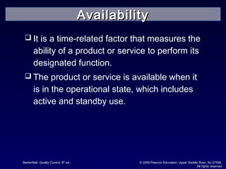 Besterfield: Quality Control, 8th
ed.. © 2009 Pearson Education, Upper Saddle River, NJ 07458.
All rights reserved
 It is a time-related factor that measures the
ability of a product or service to perform its
designated function.
 The product or service is available when it
is in the operational state, which includes
active and standby use.
AvailabilityAvailability
 