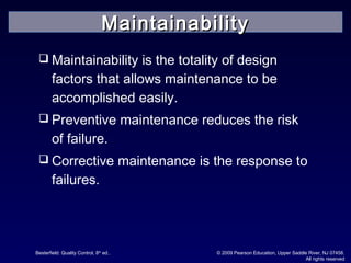 Besterfield: Quality Control, 8th
ed.. © 2009 Pearson Education, Upper Saddle River, NJ 07458.
All rights reserved
 Maintainability is the totality of design
factors that allows maintenance to be
accomplished easily.
 Preventive maintenance reduces the risk
of failure.
 Corrective maintenance is the response to
failures.
MaintainabilityMaintainability
 