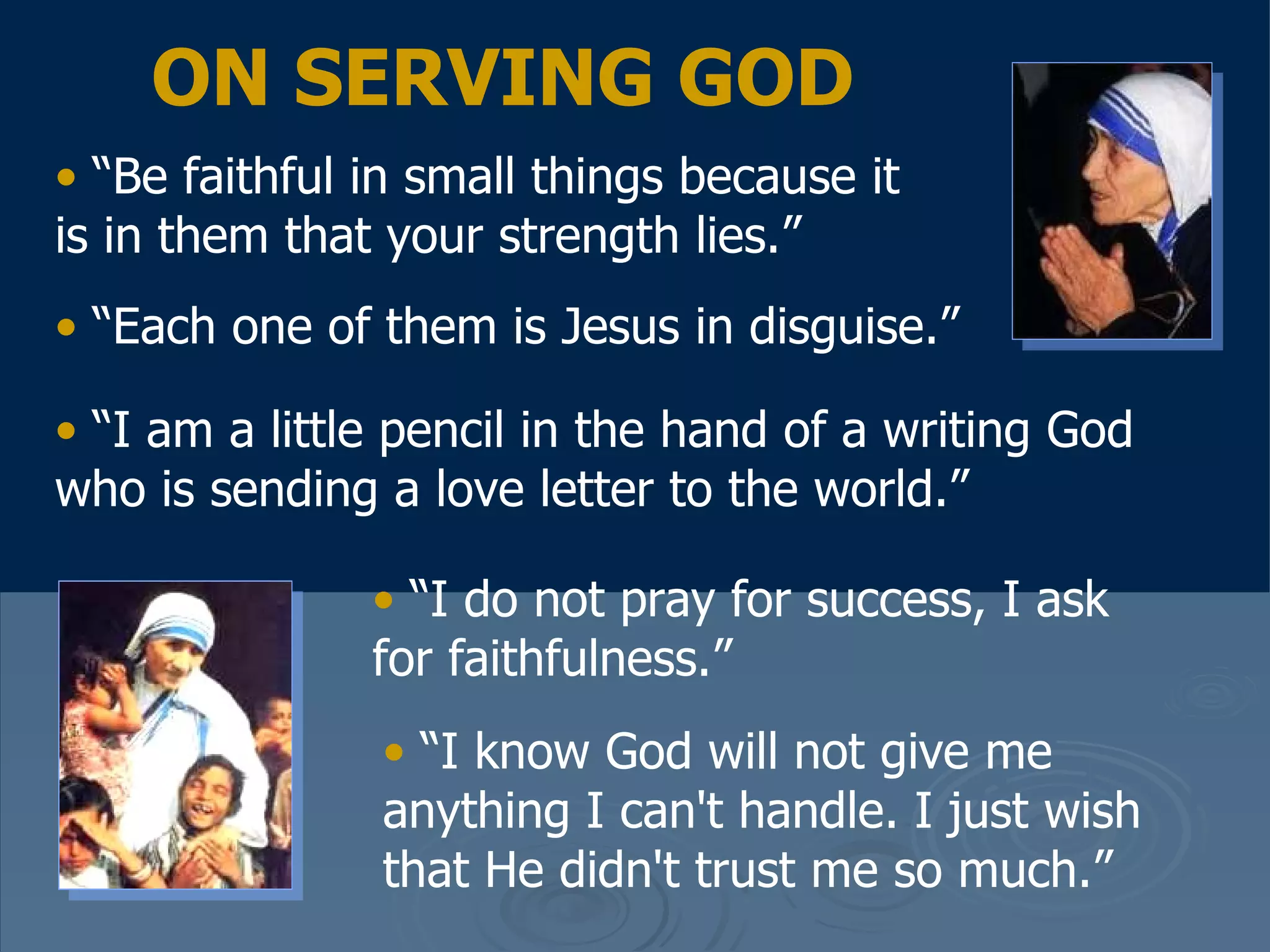 “ Be faithful in small things because it is in them that your strength lies.”  “ Each one of them is Jesus in disguise.”   “ I am a little pencil in the hand of a writing God who is sending a love letter to the world.”   “ I do not pray for success, I ask for faithfulness.”  “ I know God will not give me anything I can't handle. I just wish that He didn't trust me so much.”  ON SERVING GOD 