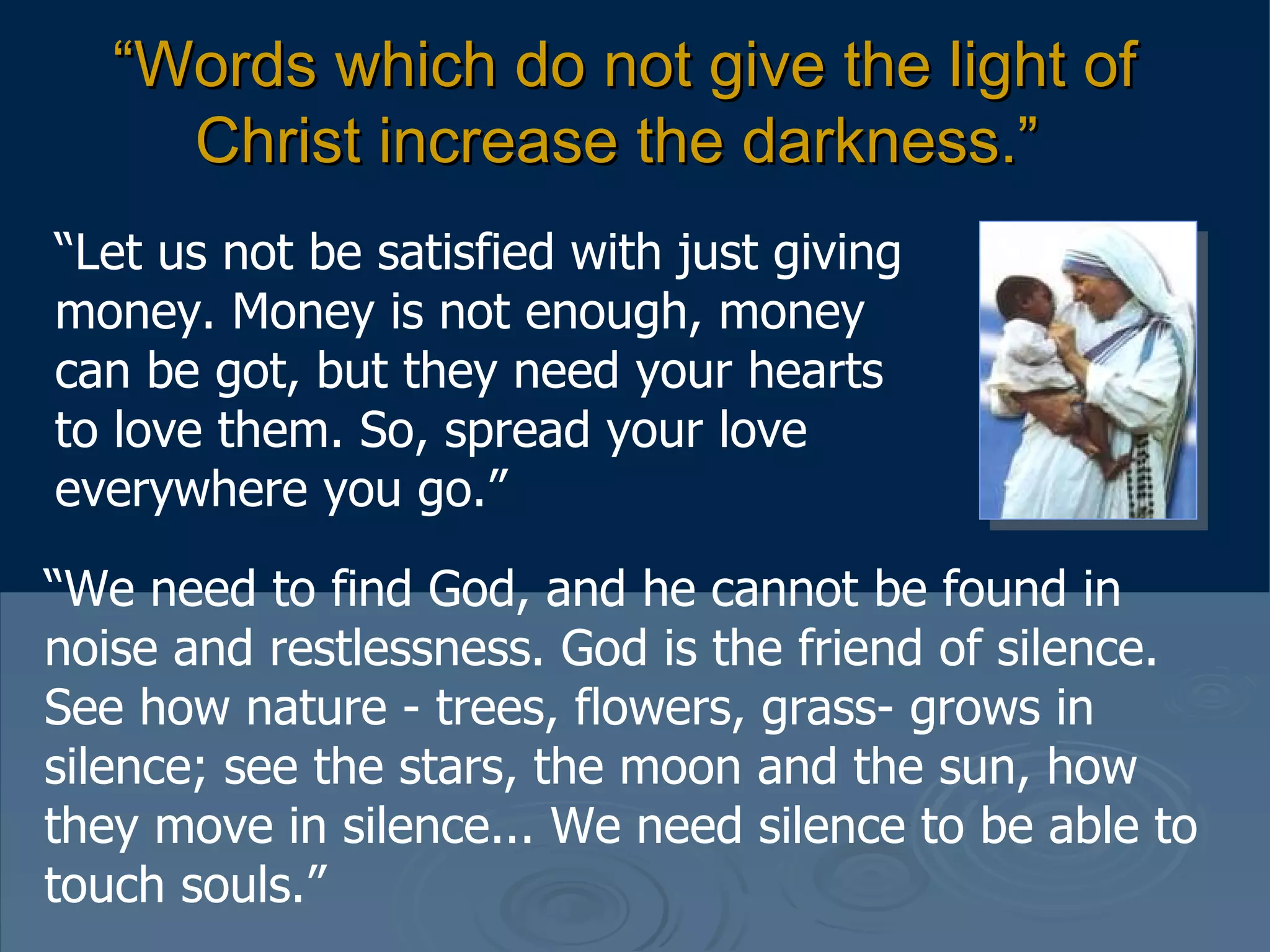 “ Words which do not give the light of Christ increase the darkness.”   “ Let us not be satisfied with just giving money. Money is not enough, money can be got, but they need your hearts to love them. So, spread your love everywhere you go.”  “ We need to find God, and he cannot be found in noise and restlessness. God is the friend of silence. See how nature - trees, flowers, grass- grows in silence; see the stars, the moon and the sun, how they move in silence... We need silence to be able to touch souls.”  