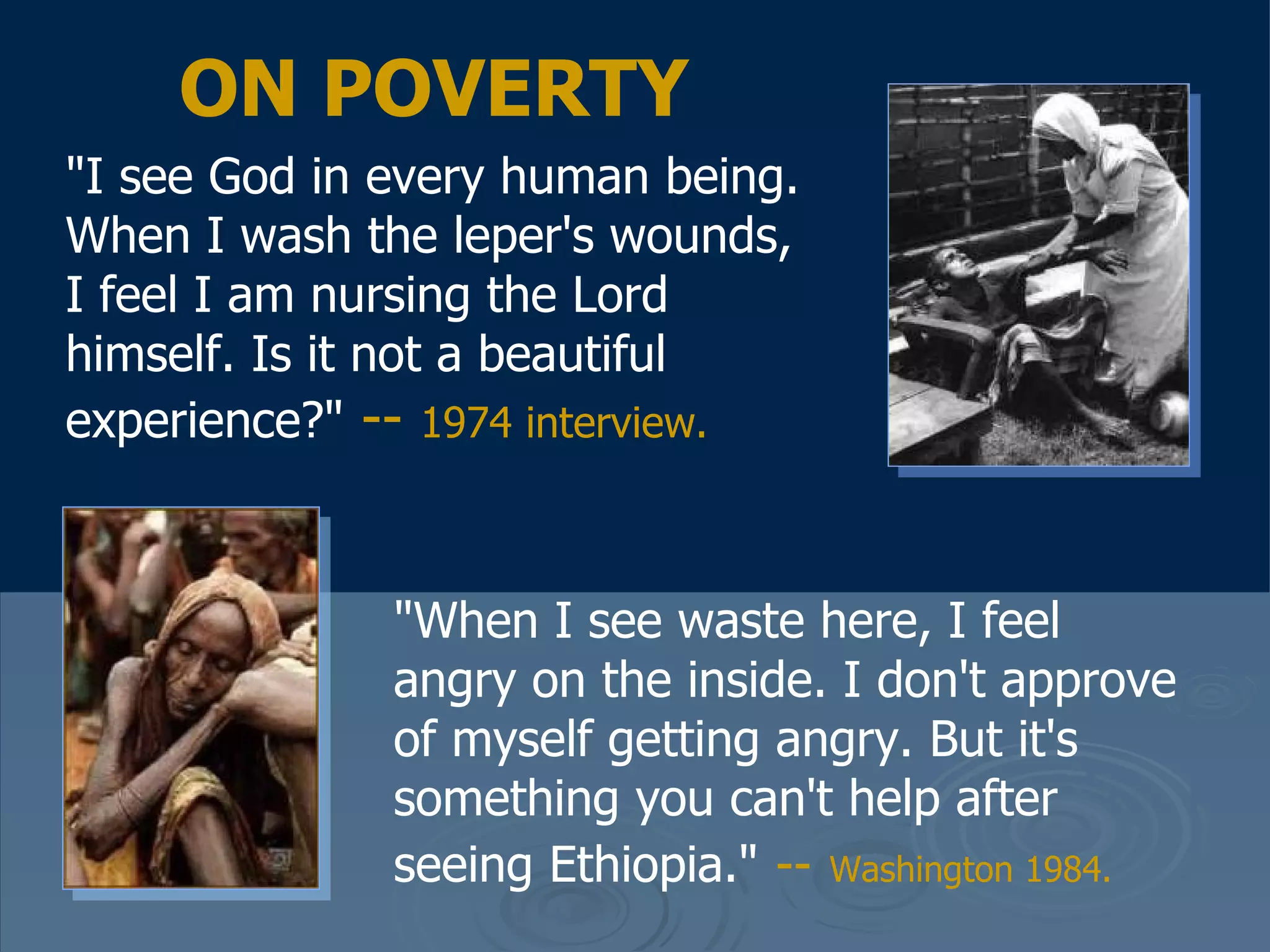 "I see God in every human being. When I wash the leper's wounds, I feel I am nursing the Lord himself. Is it not a beautiful experience?"   --  1974 interview.   ON POVERTY "When I see waste here, I feel angry on the inside. I don't approve of myself getting angry. But it's something you can't help after seeing Ethiopia."   --   Washington 1984.   