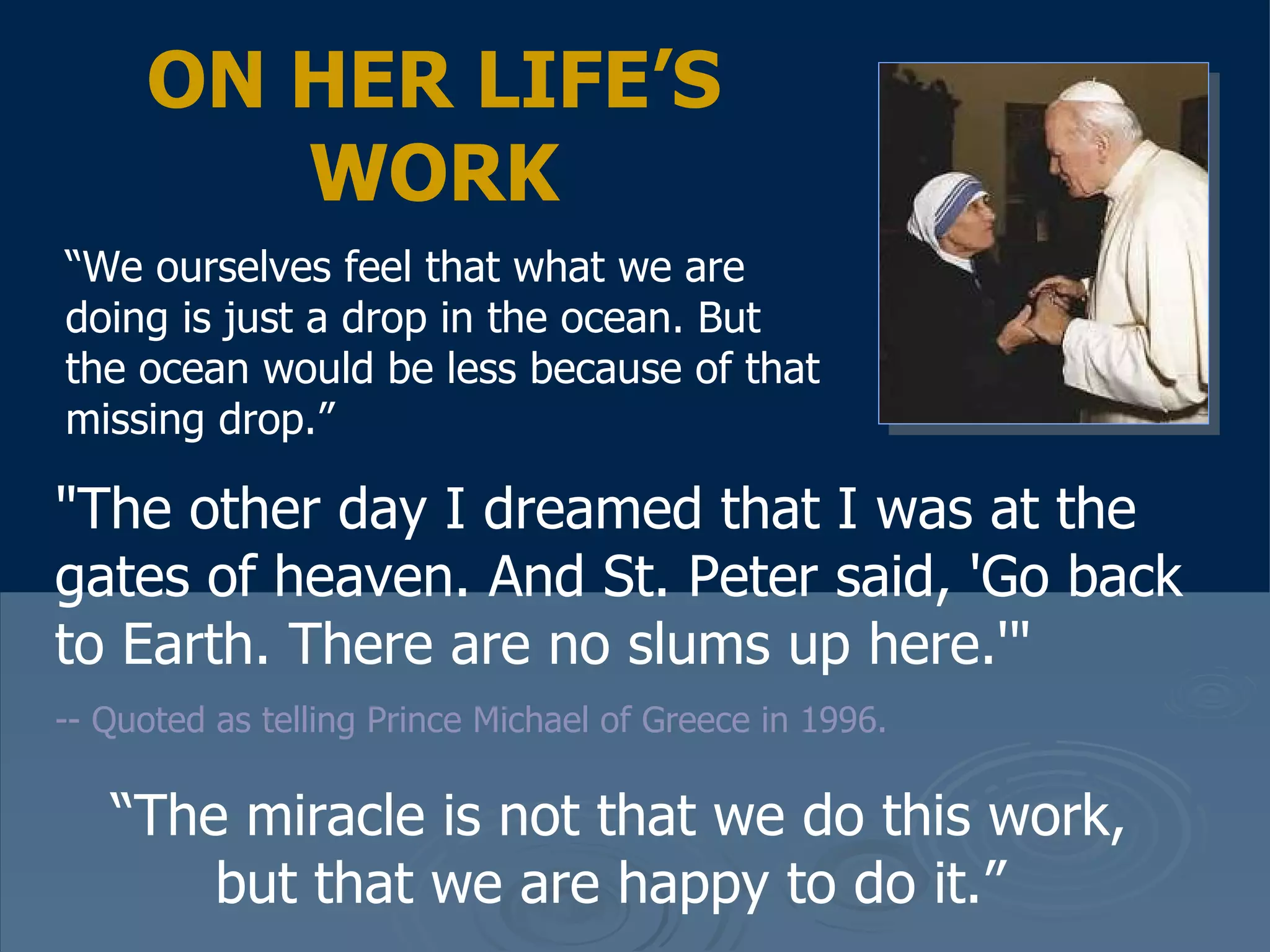 "The other day I dreamed that I was at the gates of heaven. And St. Peter said, 'Go back to Earth. There are no slums up here.'"   -- Quoted as telling Prince Michael of Greece in 1996.  ON HER LIFE’S WORK “ We ourselves feel that what we are doing is just a drop in the ocean. But the ocean would be less because of that missing drop.”  “ The miracle is not that we do this work, but that we are happy to do it.”  