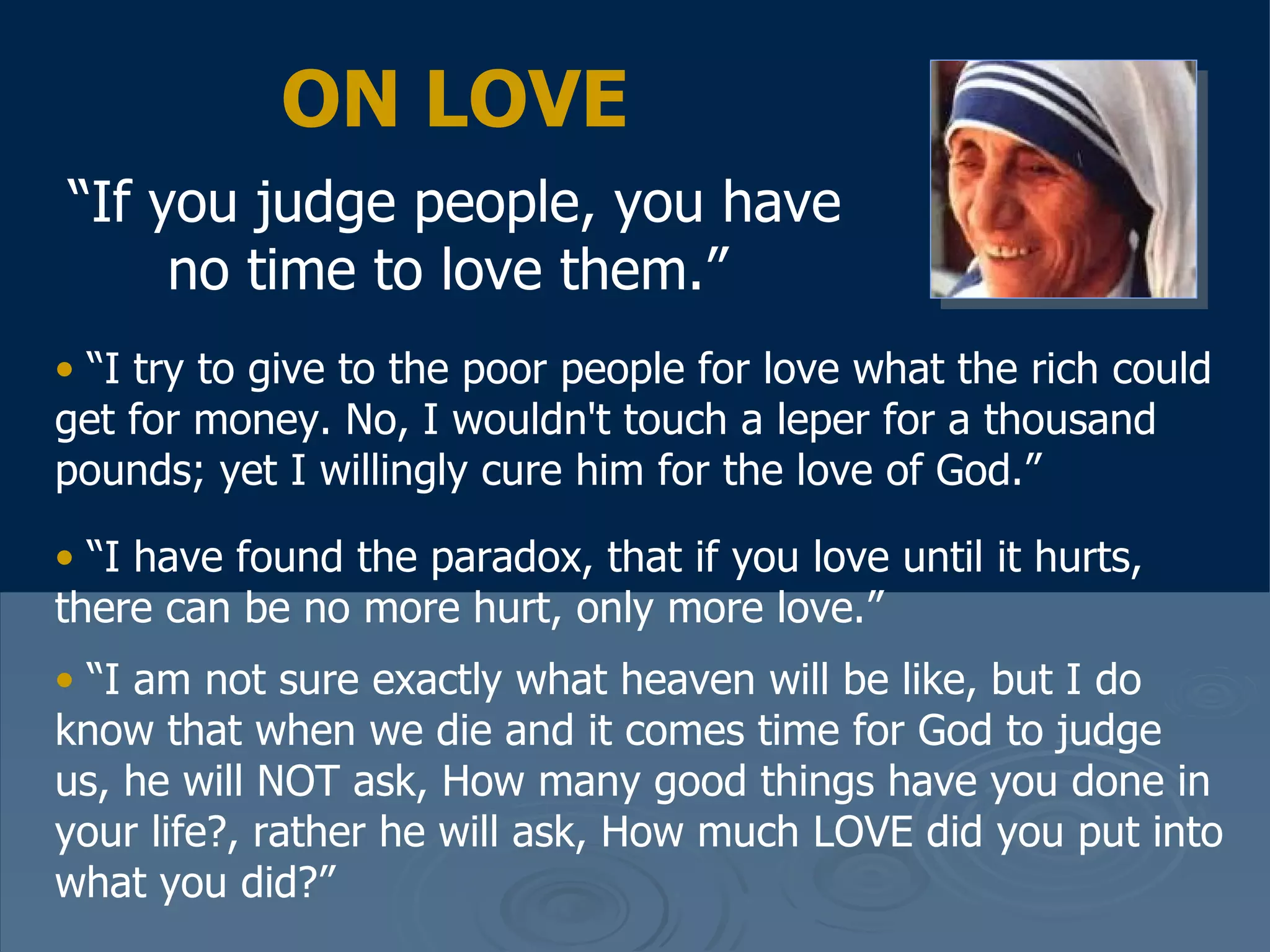 ON LOVE “ If you judge people, you have no time to love them.”   “ I try to give to the poor people for love what the rich could get for money. No, I wouldn't touch a leper for a thousand pounds; yet I willingly cure him for the love of God.”  “ I have found the paradox, that if you love until it hurts, there can be no more hurt, only more love.”  “ I am not sure exactly what heaven will be like, but I do know that when we die and it comes time for God to judge us, he will NOT ask, How many good things have you done in your life?, rather he will ask, How much LOVE did you put into what you did?” 