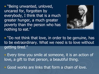 “ Being unwanted, unloved, uncared for, forgotten by everybody, I think that is a much greater hunger, a much greater poverty than the person who has nothing to eat.”  “ Do not think that love, in order to be genuine, has to be extraordinary. What we need is to love without getting tired.”  Every time you smile at someone, it is an action of love, a gift to that person, a beautiful thing.  Good works are links that form a chain of love.   