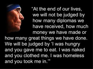   “ At the end of our lives,  we will not be judged by  how  many diplomas we  have received, how much  money we have made or how many great things we have done. We will be judged by ‘I was hungry and you gave me to eat. I was naked and you clothed me. I was homeless and you took me in.’”   ’” 